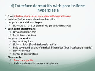 d) Interface dermatitis with psoriasiform
hyperplasia
• Show interface changes as a secondary pathological feature
• Not classified as primary interface dermatitis.
• Lymphocytes and siderophages:
o Lichenoid variant of pigmented purpuric dermatoses
• Eosinophils predominant:
o Urticarial pemphigoid
o Some drug eruptions
• Lymphocytes mostly:
o Mycosis fungoides
o Lichen striatus (True interface dermatitis )
o Fully developed lesions of Pityriasis lichenoides (True interface dermatitis )
o Lichen sclerosus
o Center of porokeratosis
• Plasma cells:
o Secondary syphilis
o Early acrodermatitis chronica atrophicans
 