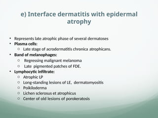 e) Interface dermatitis with epidermal
atrophy
• Represents late atrophic phase of several dermatoses
• Plasma cells:
o Late stage of acrodermatitis chronica atrophicans.
• Band of melanophages:
o Regressing malignant melanoma
o Late pigmented patches of FDE.
• Lymphocytic infiltrate:
o Atrophic LP
o Long-standing lesions of LE, dermatomyositis
o Poikiloderma
o Lichen sclerosus et atrophicus
o Center of old lesions of porokeratosis
 