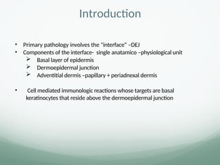 Introduction
• Primary pathology involves the "interface“ –DEJ
• Components of the interface- single anatamico –physiological unit
 Basal layer of epidermis
 Dermoepidermal junction
 Adventitial dermis –papillary + periadnexal dermis
• Cell mediated immunologic reactions whose targets are basal
keratinocytes that reside above the dermoepidermal junction
 