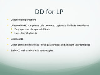 DD for LP
 Lichenoid drug eruptions
 Lichenoid GVHD -Langehans cells decreased , cytotoxic T infiltate in epidermis
 Early - perivascular sparse infiltrate
 Late –dermal sclerosis
 Lichenoid LE
 Lichen planus like keratoses -“Focal parakeratosis and adjacent solar lentigines ”
 Early SCC in situ – dysplastic keratinocytes
 