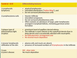 Tumid LE –D/D Differentiating features
1.Lymphocytic
lymphoma
• atypical lymphocytes
• interstitial distribution (“Indian filing”), and
• Do not surround pilosebaceous units
2.Lymphocytoma cutis • Heavier infiltrate
• Interstitial component,
• Do not surround pilosebaceous units
• Often contains an admixture of larger, paler lymphocytes
arranged in lymphoid follicles, mimicking germinal center
formation
3.plaque type of
polymorphous light
eruption
• prominent band of papillary dermal edema.
• The infiltrate is more intense in the superficial dermis than in
deep dermis and is occasionally admixed with neutrophils.
• No folliculocentric arrangement and
• No stromal mucin deposition
4.Jessner lymphocytic
infiltration of the skin
• plasma cells and mucin are absent.
• presence of increased numbers of B lymphocytes in the infiltrate
5.Lues
6.Lyme’s disease
IHC , silver stain
No mucin deposition
 