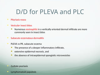 D/D for PLEVA and PLC
 Pityriasis rosea
 Vesicular insect bites
 Numerous eosinophils in a vertically oriented dermal infiltrate are more
commonly seen in insect bites
 Subacute eczematous dermatitis
 PLEVA vs PR, subacute eczema
 The presence of a deeper inflammatory infiltrate,
 extensive epidermal necrosis, and
 the absence of intraepidermal spongiotic microvesicles
 Guttate psoriasis
 Lymphomatoid papulosis
 