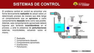 SISTEMAS DE CONTROL
El problema central en control es encontrar una
forma técnicamente realizable de actuar sobre un
determinado proceso de manera que éste tenga
un comportamiento que se aproxime a cierto
comportamiento deseado tanto como sea posible.
Además, este comportamiento aproximado deberá
lograrse aún teniendo incertidumbres en el
proceso, y ante la presencia de perturbaciones
externas, incontrolables, actuando sobre el
mismo.
 Realizable.
 Comportamiento deseado.
 Comportamiento aproximado.
 Incertidumbre.
 Perturbación.
 