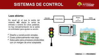 SISTEMAS DE CONTROL
Lazo abierto:
Es aquel en el que la salida del
sistema NO afecta la señal de
entrada o control. En otras palabras,
no hay retroalimentación de la salida
al controlador para ajustar su acción.
 Diseño y construcción simples.
 Costo potencialmente más bajo.
 Adecuado para procesos predecibles
con un margen de error aceptable
 