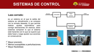 SISTEMAS DE CONTROL
Lazo cerrado:
es un sistema en el que la salida del
sistema se retroalimenta y se compara
con la entrada deseada, lo que permite
realizar ajustes automáticos para
corregir desviaciones. En esencia, estos
sistemas comparan lo que el sistema
está haciendo con lo que se supone que
debe hacer y luego ajustan sus acciones
en consecuencia.
 Mayor precisión.
 Menos susceptibles a perturbaciones.
 Mayor flexibilidad.
 