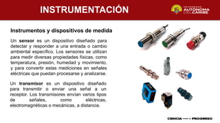 INSTRUMENTACIÓN
Instrumentos y dispositivos de medida
Un sensor es un dispositivo diseñado para
detectar y responder a una entrada o cambio
ambiental específico. Los sensores se utilizan
para medir diversas propiedades físicas, como
temperatura, presión, humedad y movimiento,
y para convertir estas mediciones en señales
eléctricas que puedan procesarse y analizarse.
Un transmisor es un dispositivo diseñado
para transmitir o enviar una señal a un
receptor. Los transmisores envían varios tipos
de señales, como eléctricas,
electromagnéticas o mecánicas, a distancia.
 