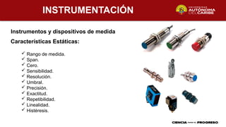 INSTRUMENTACIÓN
Instrumentos y dispositivos de medida
 Rango de medida.
 Span.
 Cero.
 Sensibilidad.
 Resolución.
 Umbral.
 Precisión.
 Exactitud.
 Repetibilidad.
 Linealidad.
 Histéresis.
Características Estáticas:
 