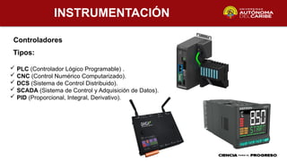 INSTRUMENTACIÓN
Controladores
 PLC (Controlador Lógico Programable) .
 CNC (Control Numérico Computarizado).
 DCS (Sistema de Control Distribuido).
 SCADA (Sistema de Control y Adquisición de Datos).
 PID (Proporcional, Integral, Derivativo).
Tipos:
 
