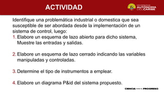 ACTIVIDAD
Identifique una problemática industrial o domestica que sea
susceptible de ser abordada desde la implementación de un
sistema de control, luego:
1.Elabore un esquema de lazo abierto para dicho sistema,
Muestre las entradas y salidas.
2.Elabore un esquema de lazo cerrado indicando las variables
manipuladas y controladas.
3.Determine el tipo de instrumentos a emplear.
4.Elabore un diagrama P&id del sistema propuesto.
 