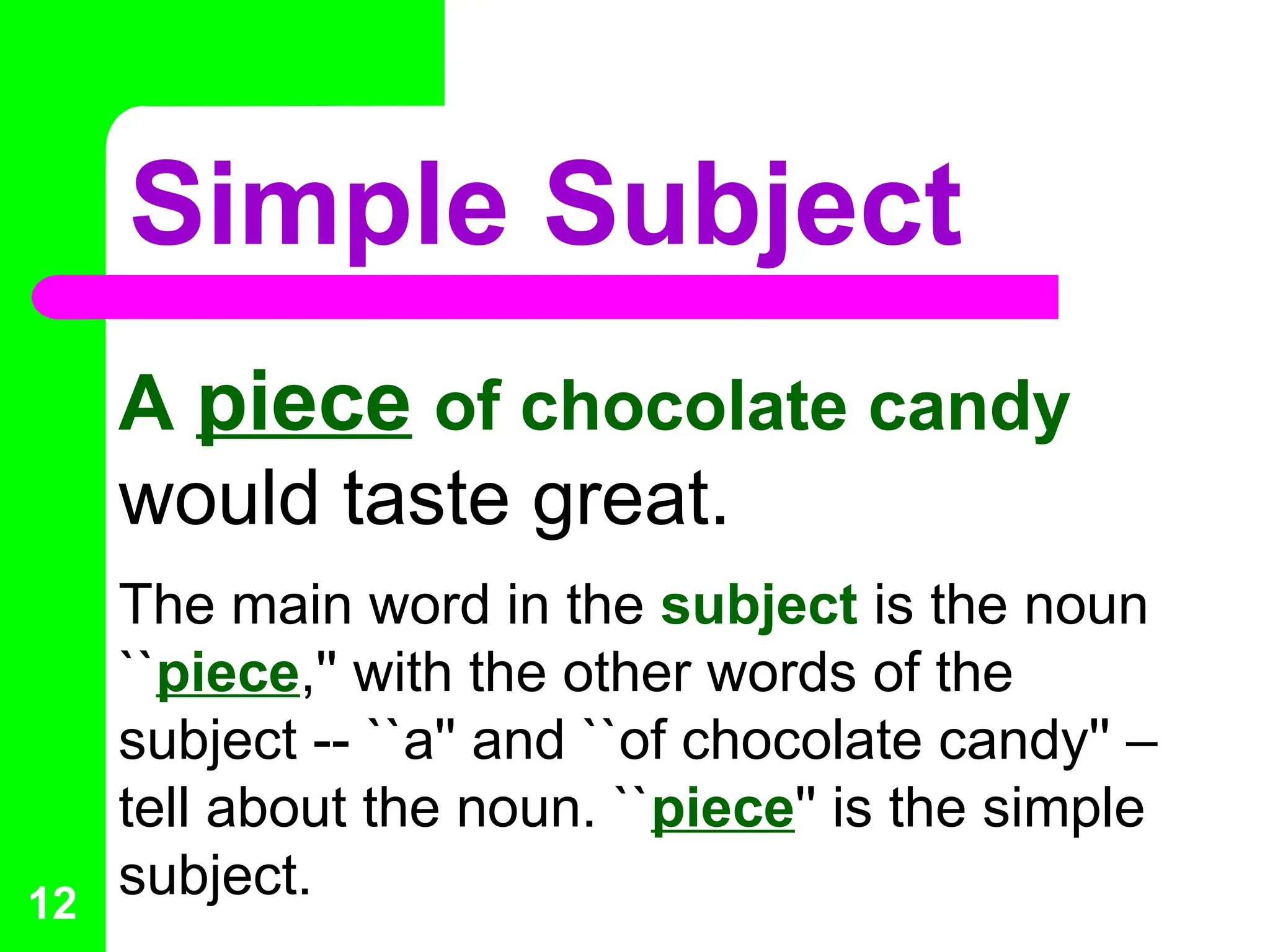 Simple Subject
A piece of chocolate candy
would taste great.
The main word in the subject is the noun
``piece,'' with the other words of the
subject -- ``a'' and ``of chocolate candy'' –
tell about the noun. ``piece'' is the simple
subject.
12
 
