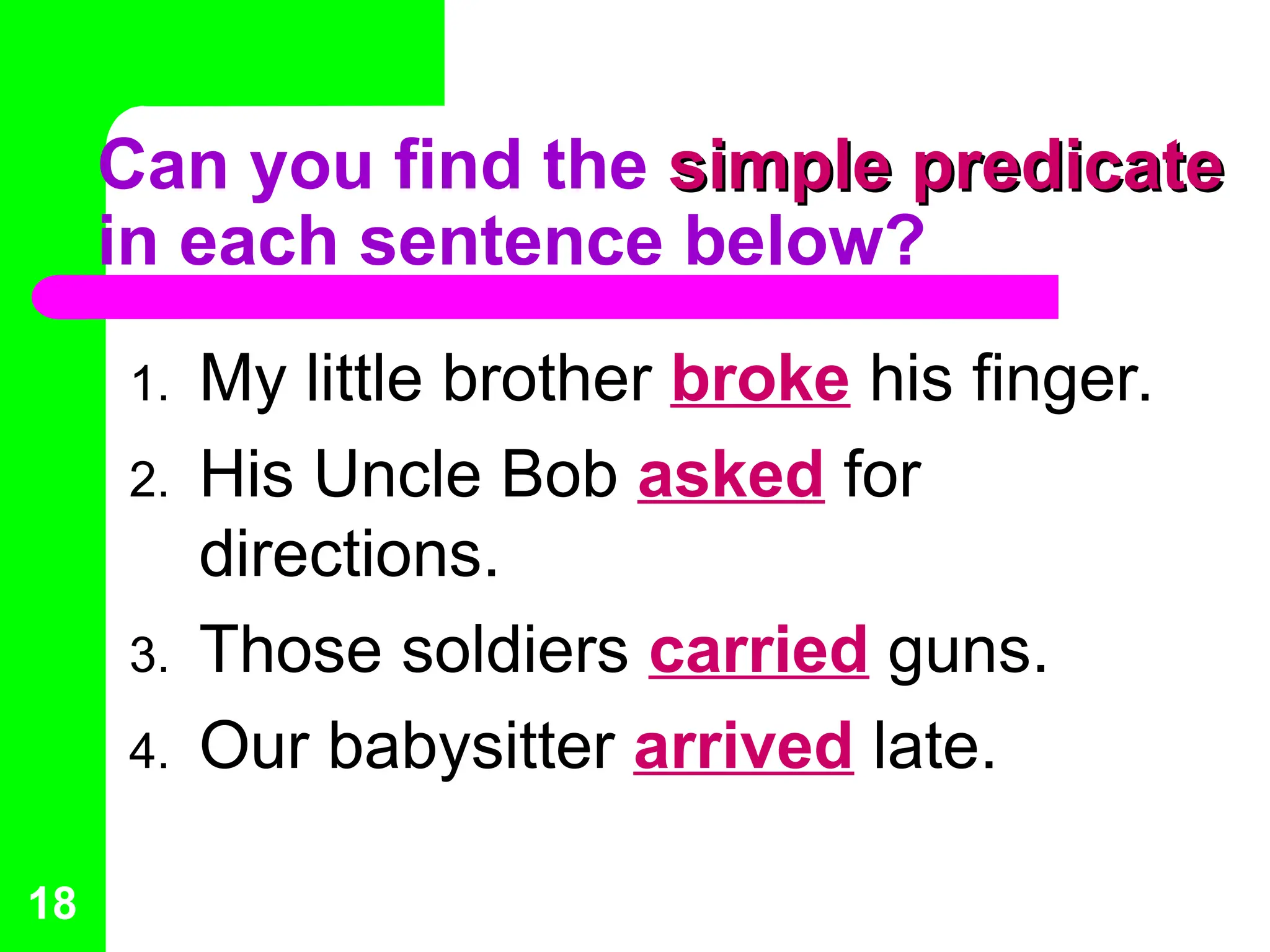 Can you find the simple predicate
simple predicate
in each sentence below?
1. My little brother broke his finger.
2. His Uncle Bob asked for
directions.
3. Those soldiers carried guns.
4. Our babysitter arrived late.
18
 
