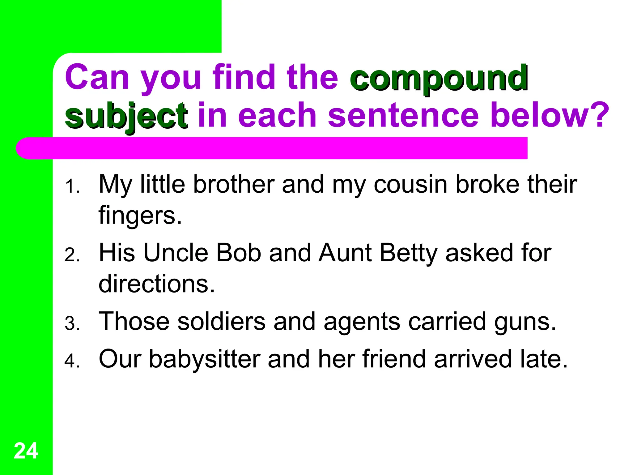 Can you find the compound
compound
subject
subject in each sentence below?
1. My little brother and my cousin broke their
fingers.
2. His Uncle Bob and Aunt Betty asked for
directions.
3. Those soldiers and agents carried guns.
4. Our babysitter and her friend arrived late.
24
 