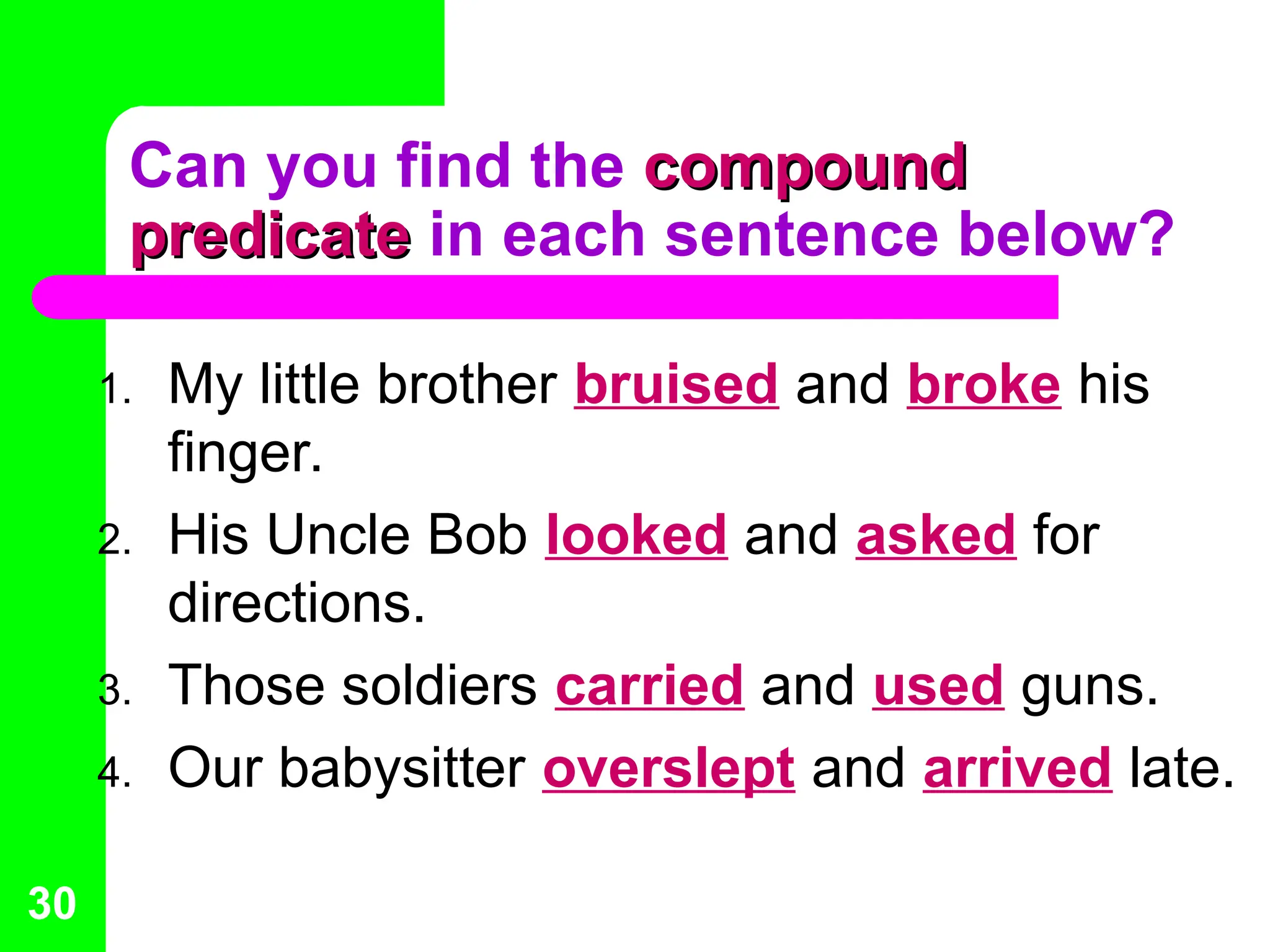 Can you find the compound
compound
predicate
predicate in each sentence below?
1. My little brother bruised and broke his
finger.
2. His Uncle Bob looked and asked for
directions.
3. Those soldiers carried and used guns.
4. Our babysitter overslept and arrived late.
30
 