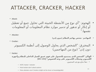 ATTACKER, CRACKER, HACKER
• Attack:
•
" :
‫تعطيل‬ ‫أو‬ ‫جمع‬ ‫تحاول‬ ‫التي‬ ‫الخبيثة‬ ‫األنشطة‬ ‫من‬ ‫نوع‬ ‫أي‬ ‫الهجوم‬
‫المعلومات‬ ‫أو‬ ‫المعلومات‬ ‫نظام‬ ‫ـ‬
‫د‬‫موار‬ ‫تدمير‬ ‫أو‬ ‫تدهور‬ ‫أو‬ ‫إنكار‬ ‫أو‬
".‫نفسها‬
• Attacker:
•
:‫المهاجم‬
) (
‫إذن‬ ‫بدون‬ ‫النظام‬ ‫يهاجم‬ ‫شخص‬
• Cracker:
•
" :
‫الكمبيوتر‬ ‫أنظمة‬ ‫إلى‬ ‫ـ‬
‫ل‬‫الوصو‬ ‫يحاول‬ ‫الذي‬ ‫الشخص‬ ‫المخترق‬
) ( "
‫المهاجمين‬ ‫من‬ ‫نوع‬ ‫إذن‬ ‫دون‬
• Hacker:
•
" :
‫وأجهزة‬ ‫للنظام‬ ‫الداخلي‬ ‫للعمل‬ ‫عميق‬ ‫فهم‬ ‫على‬ ‫بالحصول‬ ‫يستمتع‬ ‫الذي‬ ‫الشخص‬ ‫الهاكر‬
[ "‫الخصوص‬ ‫وجه‬ ‫على‬ ‫الكمبيوتر‬ ‫وشبكات‬ ‫الكمبيوتر‬
RFC 1392
]
•
‫الصحفيون‬ ‫فيه‬ ‫يقع‬ ‫شائع‬ ‫خطأ‬
– NOTE: Hacker ≠ attacker
– Most hackers don’t attack systems
– Many attackers aren’t hackers (might not be clever or knowledgeable)
10
 