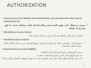 AUTHORIZATION
• Once you have user identity and authentication, you can determine what they’re
authorized to do
•
‫هو‬ ‫ما‬ ‫تحديد‬ ‫يمكنك‬ ،‫عليه‬ ‫والمصادقة‬ ‫المستخدم‬ ‫هوية‬ ‫على‬ ‫حصولك‬ ‫بمجرد‬
‫بفعله‬ ‫له‬ ‫مصرح‬
• Discretionary Access Control
–
‫بماذا‬ ‫القيام‬ ‫يمكنه‬ ‫من‬ ‫يقرر‬ ‫الذي‬ ‫هو‬ ‫والمالك‬ ،‫مالك‬ ‫لها‬ ‫البيانات‬
• Mandatory Access Control
–
(
‫على‬ ‫المالك‬ ‫قبل‬ ‫من‬ ‫حتى‬ ‫الوصول‬ ‫حقوق‬ ‫بعض‬ ‫منح‬ ‫يمكن‬ ‫وال‬ ،‫معينة‬ ‫بخصائص‬ ‫البيانات‬ ‫تتمتع‬
)‫التصنيف‬ ،‫المثال‬ ‫سبيل‬
• Role Based Access Control (RBAC)
–
) (
‫ديناميكية‬ ‫أو‬ ‫ثابتة‬ ‫أدوار‬ ‫إلى‬ ‫المستخدمين‬ ‫تعيين‬
–
‫مباشرة‬ ‫للمستخدم‬ ‫وليس‬ ،‫الدور‬ ‫إلى‬ ‫الوصول‬ ‫منح‬ ‫تم‬
–
) (
‫شراء‬ ‫وكيل‬ ‫المستلم‬ ‫الموظف‬ ‫يكون‬ ‫أال‬ ‫يجب‬ ‫العضوية‬ ‫على‬ ‫قيود‬ ‫هناك‬ ‫تكون‬ ‫األحيان‬ ‫بعض‬ ‫في‬
12
 