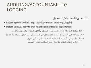 AUDITING/ACCOUNTABILITY/
LOGGING
•
/ /
‫التسجيل‬ ‫المساءلة‬ ‫التدقيق‬
• Record system actions, esp. security-relevant ones (e.g., log in)
• Detect unusual activity that might signal attack or exploitation
–
... :
،‫بمقاضاة‬ ‫وقم‬ ،‫النظام‬ ‫وأغلق‬ ،‫االتصال‬ ‫هذا‬ ‫افصل‬ ‫اإلجراء‬ ‫اتخاذ‬ ‫يمكنك‬ ‫لذا‬
–
‫في‬ ‫يساعد‬ ‫قد‬
‫االسترداد‬
) (
‫حدث‬ ‫ما‬ ‫معرفة‬ ‫خالل‬ ‫من‬ ‫المستقبل‬ ‫في‬ ‫االستغالل‬ ‫منع‬ ‫أو‬
–
‫أخرى‬ ‫أماكن‬ ‫إلى‬ ‫السجالت‬ ‫التشغيلية‬ ‫األنظمة‬ ‫ترسل‬ ‫ما‬ ‫ا‬ً‫غالب‬
•
‫القديمة‬ ‫السجل‬ ‫إدخاالت‬ ‫تغيير‬ ‫يمكن‬ ‫فال‬ ،‫النظام‬ ‫إفساد‬ ‫تم‬ ‫إذا‬
13
 