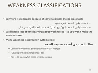WEAKNESS CLASSIFICATIONS
• Software is vulnerable because of some weakness that is exploitable
–
‫مقصود‬ ‫غير‬ ‫الضعف‬ ‫يكون‬ ‫ما‬ ‫عادة‬
–
) / (
‫قبل‬ ‫من‬ ‫المرات‬ ‫آالف‬ ‫حدث‬ ‫قد‬ ‫الخلل‬ ‫نوع‬ ‫نوع‬ ‫الضعف‬ ‫يكون‬ ‫ما‬ ‫عادة‬
• We’ll spend lots of time learning about weaknesses – so you won’t make the
same mistakes
• Many weakness classification systems exist
•
‫الضعف‬ ‫تصنيف‬ ‫أنظمة‬ ‫من‬ ‫العديد‬ ‫هناك‬
– Common Weakness Enumeration (CWE) – merged
– “Seven pernicious kingdoms”, etc.
– Key is to learn what these weaknesses are
15
 