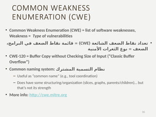 COMMON WEAKNESS
ENUMERATION (CWE)
• Common Weakness Enumeration (CWE) = list of software weaknesses,
Weakness = Type of vulnerabilities
•
( ‫الشائعة‬ ‫الضعف‬ ‫نقاط‬ ‫تعداد‬
CWE
= )
‫البرامج‬ ‫في‬ ‫الضعف‬ ‫نقاط‬ ‫قائمة‬
،
= ‫الضعف‬
‫نوع‬
‫األمنية‬ ‫الثغرات‬
• CWE-120 = Buffer Copy without Checking Size of Input (“Classic Buffer
Overflow”)
• Common naming system: ‫المشترك‬ ‫التسمية‬ ‫نظام‬
– Useful as “common name” (e.g., tool coordination)
– Does have some structuring/organization (slices, graphs, parents/children)… but
that’s not its strength
• More info: http://cwe.mitre.org
16
 