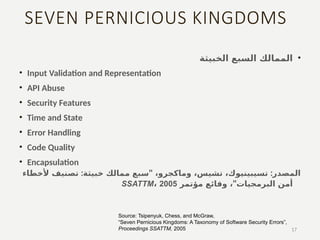 SEVEN PERNICIOUS KINGDOMS
•
‫الخبيثة‬ ‫السبع‬ ‫الممالك‬
• Input Validation and Representation
• API Abuse
• Security Features
• Time and State
• Error Handling
• Code Quality
• Encapsulation
: " :
‫ألخطاء‬ ‫تصنيف‬ ‫خبيثة‬ ‫ممالك‬ ‫سبع‬ ،‫وماكجرو‬ ،‫تشيس‬ ،‫تسيبينيوك‬ ‫المصدر‬
"
، ‫البرمجيات‬ ‫أمن‬
‫مؤتمر‬ ‫وقائع‬
SSATTM، 2005
17
Source: Tsipenyuk, Chess, and McGraw,
“Seven Pernicious Kingdoms: A Taxonomy of Software Security Errors”,
Proceedings SSATTM, 2005
 