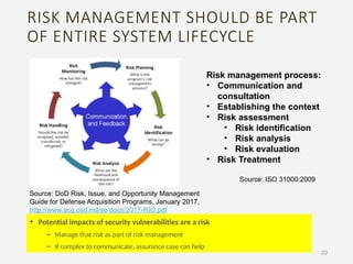 RISK MANAGEMENT SHOULD BE PART
OF ENTIRE SYSTEM LIFECYCLE
• Potential impacts of security vulnerabilities are a risk
– Manage that risk as part of risk management
– If complex to communicate, assurance case can help
20
Risk management process:
• Communication and
consultation
• Establishing the context
• Risk assessment
• Risk identification
• Risk analysis
• Risk evaluation
• Risk Treatment
Source: DoD Risk, Issue, and Opportunity Management
Guide for Defense Acquisition Programs, January 2017,
http://www.acq.osd.mil/se/docs/2017-RIO.pdf
Source: ISO 31000:2009
 