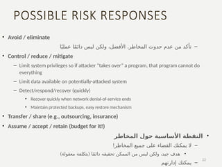 POSSIBLE RISK RESPONSES
• Avoid / eliminate
–
.
‫ا‬ً‫ي‬‫عمل‬ ‫ا‬ً‫م‬‫دائ‬ ‫ليس‬ ‫ولكن‬ ،‫األفضل‬ ‫المخاطر‬ ‫حدوث‬ ‫عدم‬ ‫من‬ ‫تأكد‬
• Control / reduce / mitigate
– Limit system privileges so if attacker “takes over” a program, that program cannot do
everything
– Limit data available on potentially-attacked system
– Detect/respond/recover (quickly)
• Recover quickly when network denial-of-service ends
• Maintain protected backups, easy restore mechanism
• Transfer / share (e.g., outsourcing, insurance)
• Assume / accept / retain (budget for it!)
•
‫المخاطر‬ ‫حول‬ ‫األساسية‬ ‫النقطة‬
–
‫يمكنك‬ ‫ال‬
!‫المخاطر‬ ‫جميع‬ ‫على‬ ‫القضاء‬
•
) (
‫معقولة‬ ‫بتكلفة‬ ‫ا‬ً‫م‬‫دائ‬ ‫تحقيقه‬ ‫الممكن‬ ‫من‬ ‫ليس‬ ‫ولكن‬ ،‫جيد‬ ‫هدف‬
–
‫يمكنك‬
‫إدارتهم‬
​
22
 