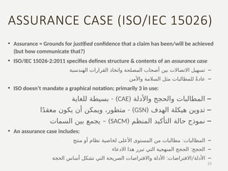 ASSURANCE CASE (ISO/IEC 15026)
• Assurance = Grounds for justified confidence that a claim has been/will be achieved
(but how communicate that?)
• ISO/IEC 15026-2:2011 specifies defines structure & contents of an assurance case
–
‫الهندسية‬ ‫القرارات‬ ‫واتخاذ‬ ‫المصلحة‬ ‫أصحاب‬ ‫بين‬ ‫االتصاالت‬ ‫تسهيل‬
–
‫واألمن‬ ‫السالمة‬ ‫مثل‬ ‫للمطالبات‬ ً‫ة‬‫عاد‬
• ISO doesn’t mandate a graphical notation; primarily 3 in use:
–
( ‫واألدلة‬ ‫والحجج‬ ‫المطالبات‬
CAE
- )
‫للغاية‬ ‫بسيطة‬
–
( ‫الهدف‬ ‫هيكلة‬ ‫تدوين‬
GSN
- )
‫ا‬ً‫د‬‫معق‬ ‫يكون‬ ‫أن‬ ‫ويمكن‬ ،‫متطور‬
–
( ‫المنظم‬ ‫التأكيد‬ ‫حالة‬ ‫نموذج‬
SACM
– )
‫السمات‬ ‫بين‬ ‫يجمع‬
• An assurance case includes:
–
:
‫منتج‬ ‫أو‬ ‫نظام‬ ‫لخاصية‬ ‫األعلى‬ ‫المستوى‬ ‫من‬ ‫مطالبات‬ ‫المطالبات‬
–
:
‫االدعاء‬ ‫هذا‬ ‫تبرر‬ ‫التي‬ ‫المنهجية‬ ‫الحجج‬ ‫الحجج‬
–
: /
‫الحجة‬ ‫أساس‬ ‫تشكل‬ ‫التي‬ ‫الصريحة‬ ‫واالفتراضات‬ ‫األدلة‬ ‫االفتراضات‬ ‫األدلة‬
23
 