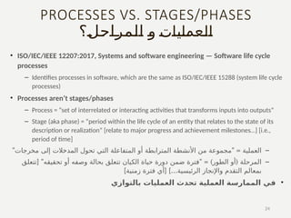PROCESSES VS. STAGES/PHASES
‫العمليات‬
‫ـ؟‬
‫ل‬‫ـ‬
‫ح‬‫ـ‬
‫ا‬‫ـ‬
‫ر‬‫ـ‬
‫م‬‫ـ‬
‫ل‬‫ـ‬
‫ا‬ ‫ـ‬
‫و‬
• ISO/IEC/IEEE 12207:2017, Systems and software engineering — Software life cycle
processes
– Identifies processes in software, which are the same as ISO/IEC/IEEE 15288 (system life cycle
processes)
• Processes aren’t stages/phases
– Process = “set of interrelated or interacting activities that transforms inputs into outputs”
– Stage (aka phase) = “period within the life cycle of an entity that relates to the state of its
description or realization” [relate to major progress and achievement milestones…] [i.e.,
period of time]
–
" " =
‫مخرجات‬ ‫إلى‬ ‫المدخالت‬ ‫تحول‬ ‫التي‬ ‫المتفاعلة‬ ‫أو‬ ‫المترابطة‬ ‫األنشطة‬ ‫من‬ ‫مجموعة‬ ‫العملية‬
–
[ " " = ) (
‫تتعلق‬ ‫تحقيقه‬ ‫أو‬ ‫وصفه‬ ‫بحالة‬ ‫تتعلق‬ ‫الكيان‬ ‫حياة‬ ‫دورة‬ ‫ضمن‬ ‫فترة‬ ‫الطور‬ ‫أو‬ ‫المرحلة‬
] [ ]...
‫زمنية‬ ‫فترة‬ ‫أي‬ ‫الرئيسية‬ ‫واإلنجاز‬ ‫التقدم‬ ‫بمعالم‬
•
‫بالتوازي‬ ‫العمليات‬ ‫تحدث‬ ‫العملية‬ ‫الممارسة‬ ‫في‬
24
 