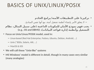 BASICS OF UNIX/LINUX/POSIX
•
/
‫الخادم‬ ‫برامج‬ ‫اآلمنة‬ ‫التطبيقات‬ ‫على‬ ‫تركيزنا‬
–
‫آمنة‬ ‫تشغيل‬ ‫أنظمة‬ ‫بإنشاء‬ ‫األمر‬ ‫يتعلق‬ ‫ال‬
‫أنها‬ ‫مع‬ ،
‫المبادئ‬ ‫نفس‬
.
•
(
‫نظام‬ ،‫المثال‬ ‫سبيل‬ ‫على‬ ‫الداعمة‬ ‫للمكونات‬ ‫األمان‬ ‫نموذج‬ ‫فهم‬ ‫يجب‬
)‫البيانات‬ ‫قواعد‬ ‫إدارة‬ ‫وأنظمة‬ ‫التشغيل‬
،
(
e.g., OS and DBMS
)
• Focus on Unix/Linux/POSIX model, used in:
– Linux-based (Red Hat Enterprise, Fedora, Ubuntu, Debian, Android, …)
– Unix (*BSDs, Solaris, AIX, …)
– MacOS & iOS
• We will call these “Unix-like” systems
• MS Windows’ model is different in detail, though in many cases very similar
(many analogies)
25
 
