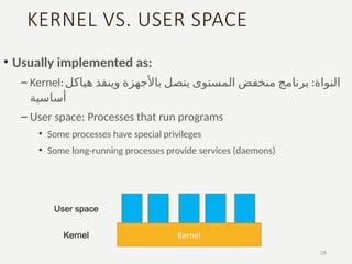 KERNEL VS. USER SPACE
• Usually implemented as:
– Kernel: :
‫هياكل‬ ‫وينفذ‬ ‫باألجهزة‬ ‫يتصل‬ ‫المستوى‬ ‫منخفض‬ ‫برنامج‬ ‫النواة‬
‫أساسية‬
– User space: Processes that run programs
• Some processes have special privileges
• Some long-running processes provide services (daemons)
26
Kernel
User space
Kernel
 