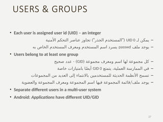 USERS & GROUPS
• Each user is assigned user id (UID) – an integer
–
‫لـ‬ ‫يمكن‬
UID 0
)" "(
‫األمنية‬ ‫التحكم‬ ‫عناصر‬ ‫تجاوز‬ ‫الجذر‬ ‫المستخدم‬
–
‫يوجد‬
‫ملف‬
passwd
‫به‬ ‫الخاص‬ ‫المستخدم‬ ‫ومعرف‬ ‫المستخدم‬ ‫اسم‬ ‫يسرد‬
• Users belong to at least one group
–
( ‫مجموعة‬ ‫ومعرف‬ ‫اسم‬ ‫لها‬ ‫مجموعة‬ ‫كل‬
GID
- )
‫صحيح‬ ‫عدد‬
–
‫يتمتع‬ ،‫العملية‬ ‫الممارسة‬ ‫في‬
GID 0
‫خاصة‬ ‫بامتيازات‬ ‫ا‬ً‫ض‬‫أي‬
–
‫المجموعات‬ ‫من‬ ‫العديد‬ ‫إلى‬ ‫باالنتماء‬ ‫للمستخدمين‬ ‫الحديثة‬ ‫األنظمة‬ ‫تسمح‬
–
‫يوجد‬
/
‫المجموعة‬ ‫قائمة‬ ‫ملف‬
‫فيها‬
‫والعضوية‬ ‫المجموعة‬ ‫ومعرف‬ ‫المجموعة‬ ‫اسم‬
• Separate different users in a multi-user system
• Android: Applications have different UID/GID
27
 