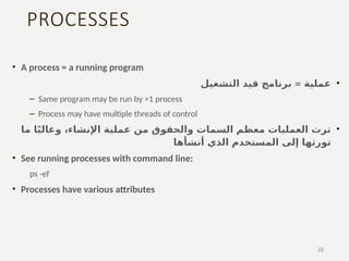 PROCESSES
• A process = a running program
•
=
‫التشغيل‬ ‫قيد‬ ‫برنامج‬ ‫عملية‬
– Same program may be run by >1 process
– Process may have multiple threads of control
•
‫ما‬ ‫ا‬ً‫ب‬‫وغال‬ ،‫اإلنشاء‬ ‫عملية‬ ‫من‬ ‫والحقوق‬ ‫السمات‬ ‫معظم‬ ‫العمليات‬ ‫ترث‬
‫تو‬
‫أنشأها‬ ‫الذي‬ ‫المستخدم‬ ‫إلى‬ ‫رثها‬
• See running processes with command line:
ps -ef
• Processes have various attributes
28
 
