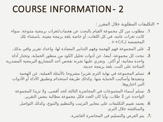 COURSE INFORMATION- 2
•
: ‫المقرر‬ ‫خالل‬ ‫المطلوبة‬ ‫التكليفات‬
.1
‫سواء‬ ،‫متنوعة‬ ‫برمجية‬ ‫ثغرات‬/‫هجمات‬ ‫عن‬ ‫بالبحث‬ ‫القيام‬ ‫مجموعة‬ ‫كل‬ ‫من‬ ‫مطلوب‬
‫تلك‬ ‫باستثناء‬ ،‫معينة‬ ‫برمجة‬ ‫بلغة‬ ‫خاصة‬ ‫أو‬ ،‫اللغات‬ ‫كل‬ ‫في‬ ،‫عامة‬ ‫ثغرات‬ ‫كانت‬
‫لـ‬ ‫المخصصة‬
C/C
. ++
.2
.‫بذلك‬ ‫وافي‬ ‫تقرير‬ ‫واعداد‬ ،‫لها‬ ‫المضادة‬ ‫التدابير‬ ‫وفهم‬ ‫الهجمة‬ ‫فهم‬ ‫المجموعة‬ ‫على‬
.3
‫أداة‬ ‫وتختار‬ ،‫الحماية‬ ‫منظور‬ ‫من‬ ‫الكود‬ ‫تحليل‬ ‫أدوات‬ ‫عن‬ ،‫أيضا‬ ،‫مجموعة‬ ‫كل‬ ‫تبحث‬
‫المصدرية‬ ‫البرمجية‬ ‫المشاريع‬ ‫أحد‬ ‫تفحص‬ ‫تجربة‬ ‫عليها‬ ‫وتجري‬ ،‫أكثر‬ ‫أو‬ ،‫مجانية‬ ‫واحدة‬
.‫حديثة‬ ‫برمجة‬ ‫بلغة‬ ،‫النت‬ ‫على‬ ‫المتاحة‬
.4
‫الهجمة‬ ‫عن‬ ،‫العملية‬ ‫باألمثلة‬ ‫مشروحا‬ ‫تقريرا‬ ‫الترم‬ ‫نهاية‬ ‫في‬ ‫المجموعة‬ ‫تسلم‬
‫األدوات‬ ‫أو‬ ‫األداة‬ ‫وتطبيق‬ ‫استخدام‬ ‫طريقة‬ ‫وكذلك‬ .‫منها‬ ‫الحماية‬ ‫وأساليب‬ ‫وتنفيذها‬
.‫اختاروها‬ ‫التي‬
.5
‫المجموعة‬ ‫تزيدا‬ ‫وال‬ ،‫أقصى‬ ‫كحد‬ ‫الثالثة‬ ‫المحاضرة‬ ‫في‬ ‫المجموعات‬ ‫أسماء‬ ‫تسلم‬
‫عن‬ ‫الواحدة‬
3
.‫التقرير‬ ‫بنفس‬ ‫مطالبة‬ ‫مجموعة‬ ‫فكل‬ ‫العدد‬ ‫كان‬ ‫وأيا‬ ،‫طالب‬
.6
‫التواصل‬ ‫وكذلك‬ ،‫والتنوع‬ ‫والتنظيم‬ ‫الترتيب‬ ‫معايير‬ ‫على‬ ‫التكليفات‬ ‫تقييم‬ ‫يعتمد‬
.‫الترم‬ ‫خالل‬ ‫والمناقشة‬
.7
.‫العاشرة‬ ‫المحاضرة‬ ‫في‬ ‫والتسليم‬ ‫العرض‬ ‫يتم‬ 3
 