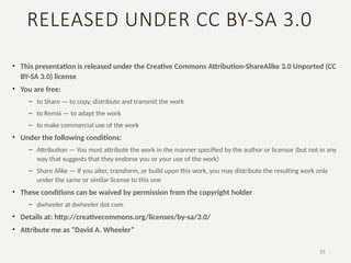 RELEASED UNDER CC BY-SA 3.0
• This presentation is released under the Creative Commons Attribution-ShareAlike 3.0 Unported (CC
BY-SA 3.0) license
• You are free:
– to Share — to copy, distribute and transmit the work
– to Remix — to adapt the work
– to make commercial use of the work
• Under the following conditions:
– Attribution — You must attribute the work in the manner specified by the author or licensor (but not in any
way that suggests that they endorse you or your use of the work)
– Share Alike — If you alter, transform, or build upon this work, you may distribute the resulting work only
under the same or similar license to this one
• These conditions can be waived by permission from the copyright holder
– dwheeler at dwheeler dot com
• Details at: http://creativecommons.org/licenses/by-sa/3.0/
• Attribute me as “David A. Wheeler”
31
 