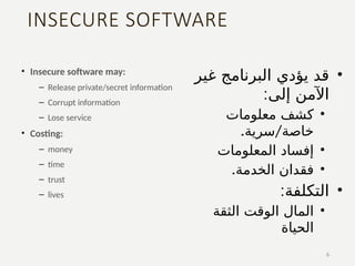 INSECURE SOFTWARE
• Insecure software may:
– Release private/secret information
– Corrupt information
– Lose service
• Costing:
– money
– time
– trust
– lives
6
•
‫غير‬ ‫البرنامج‬ ‫يؤدي‬ ‫قد‬
:‫إلى‬ ‫اآلمن‬
•
‫معلومات‬ ‫كشف‬
. /
‫سرية‬ ‫خاصة‬
•
‫المعلومات‬ ‫إفساد‬
•
.‫الخدمة‬ ‫فقدان‬
•
:‫التكلفة‬
•
‫الثقة‬ ‫الوقت‬ ‫المال‬
‫الحياة‬
 