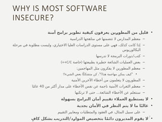 WHY IS MOST SOFTWARE
INSECURE?
•
‫آمنة‬ ‫برامج‬ ‫تطوير‬ ‫كيفية‬ ‫يعرفون‬ ‫المطورين‬ ‫من‬ ‫قليل‬
–
‫الدراسية‬ ‫مناهجها‬ ‫في‬ ‫تتضمنها‬ ‫ال‬ ‫المدارس‬ ‫معظم‬
–
‫مرحلة‬ ‫في‬ ‫مطلوبة‬ ‫وليست‬ ،‫االختياري‬ ‫العليا‬ ‫الدراسات‬ ‫مستوى‬ ‫على‬ ‫فهي‬ ،‫كذلك‬ ‫كانت‬ ‫إذا‬
‫البكالوريوس‬
–
/
‫تدرسها‬ ‫ال‬ ‫البرمجة‬ ‫دورات‬ ‫كتب‬
–
(
‫خاصة‬ ‫بطبيعتها‬ ‫خطيرة‬ ‫الشائعة‬ ‫العمليات‬ ‫بعض‬
C/C
)++
–
:‫المهاجمين‬ ‫مثل‬ ‫يفكرون‬ ‫ال‬ ‫المطورين‬ ‫معظم‬
•
!! " "
‫الشيء‬ ‫بعض‬ ‫ا‬ً‫متشكك‬ ‫كن‬ ، ‫هذا؟‬ ‫مهاجمة‬ ‫يمكن‬ ‫كيف‬
–
‫األمنية‬ ‫اآلخرين‬ ‫أخطاء‬ ‫من‬ ‫يتعلمون‬ ‫ال‬ ‫المطورون‬
–
‫من‬ ‫أكثر‬ ‫مدار‬ ‫على‬ ‫األخطاء‬ ‫نفس‬ ‫عن‬ ‫ناجمة‬ ‫األمنية‬ ‫الثغرات‬ ‫معظم‬
40
‫ا‬ً‫م‬‫عا‬
–
...
‫ترتكبها‬ ‫ال‬ ‫حتى‬ ‫الشائعة‬ ‫األخطاء‬ ‫عن‬ ‫سنتعلم‬
•
‫بسهولة‬ ‫البرامج‬ ‫أمان‬ ‫تقييم‬ ‫العمالء‬ ‫يستطيع‬ ‫ال‬
•
‫بجدية‬ ‫األمان‬ ‫في‬ ‫النظر‬ ‫يتم‬ ‫ال‬ ‫ما‬ ‫ا‬ً‫ب‬‫غال‬
–
‫التقييم‬ ‫ومعايير‬ ‫والمتطلبات‬ ‫العقود‬ ‫في‬ ،‫المثال‬ ‫سبيل‬ ‫على‬
•
/
ٍ‫كاف‬ ‫بشكل‬ ‫التدريب‬ ‫الموارد‬ ‫بتخصيص‬ ‫ا‬ً‫م‬‫دائ‬ ‫المديرون‬ ‫يقوم‬ ‫ال‬
7
 