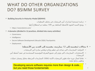 WHAT DO OTHER ORGANIZATIONS
DO? BSIMM SURVEY
• Building Security in Maturity Model (BSIMM)
–
( ‫دراسة‬
‫مسحية‬
)
‫المنظمات‬ ‫مختلف‬ ‫في‬ ‫البرمجيات‬ ‫أمن‬ ‫لمبادرات‬
–
‫بين‬ ‫المختلفة‬ ‫لألنشطة‬ ‫المئوية‬ ‫النسبة‬ ‫يوضح‬
109
‫آرائها‬ ‫استطالع‬ ‫تم‬ ‫منظمة‬
– https://www.bsimm.com/
• 4 domains (divided in 12 practices, divided into many activities)
– Governance.
– Intelligence.
– Secure Software Development Lifecycle (SSDL) Touchpoints.
– Deployment.
•
4
(
‫إلى‬ ‫مقسمة‬ ‫مجاالت‬
12
)‫األنشطة‬ ‫من‬ ‫العديد‬ ‫إلى‬ ‫مقسمة‬ ،‫ممارسة‬
–
:
‫البرمجيات‬ ‫أمن‬ ‫مبادرة‬ ‫وقياس‬ ‫وإدارة‬ ‫تنظيم‬ ‫في‬ ‫تساعد‬ ‫التي‬ ‫الممارسات‬ ‫الحوكمة‬
.
–
:
‫أمن‬ ‫أنشطة‬ ‫تنفيذ‬ ‫في‬ ‫المستخدمة‬ ‫المؤسسية‬ ‫المعرفة‬ ‫تجميع‬ ‫إلى‬ ‫تؤدي‬ ‫التي‬ ‫الممارسات‬ ‫االستخبارات‬
‫البرمجيات‬
–
( ‫اآلمنة‬ ‫البرمجيات‬ ‫تطوير‬ ‫حياة‬ ‫دورة‬ ‫اتصال‬ ‫نقاط‬
SSDL
:)
‫عمليات‬ ‫وضمان‬ ‫بتحليل‬ ‫المرتبطة‬ ‫الممارسات‬
.‫معينة‬ ‫برامج‬ ‫وتطوير‬
–
:
‫التقليدية‬ ‫البرامج‬ ‫وصيانة‬ ‫الشبكات‬ ‫أمن‬ ‫منظمات‬ ‫مع‬ ‫تتفاعل‬ ‫التي‬ ‫الممارسات‬ ‫النشر‬
9
Developing secure software requires more than design & code...
but you need those fundamentals
 