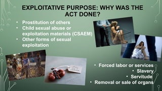 EXPLOITATIVE PURPOSE: WHY WAS THE
ACT DONE?
• Prostitution of others
• Child sexual abuse or
exploitation materials (CSAEM)
• Other forms of sexual
exploitation
• Forced labor or services
• Slavery
• Servitude
• Removal or sale of organs
 