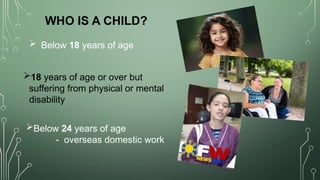  Below 18 years of age
WHO IS A CHILD?
18 years of age or over but
suffering from physical or mental
disability
Below 24 years of age
- overseas domestic work
 