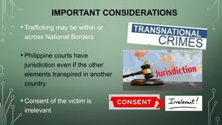 IMPORTANT CONSIDERATIONS
• Trafficking may be within or
across National Borders
• Philippine courts have
jurisdiction even if the other
elements transpired in another
country
• Consent of the victim is
irrelevant
x
 