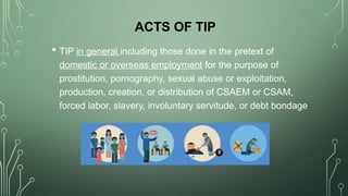 ACTS OF TIP
 TIP in general including those done in the pretext of
domestic or overseas employment for the purpose of
prostitution, pornography, sexual abuse or exploitation,
production, creation, or distribution of CSAEM or CSAM,
forced labor, slavery, involuntary servitude, or debt bondage
 