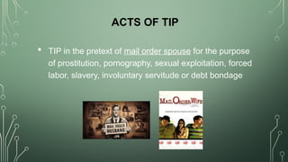 ACTS OF TIP
 TIP in the pretext of mail order spouse for the purpose
of prostitution, pornography, sexual exploitation, forced
labor, slavery, involuntary servitude or debt bondage
 
