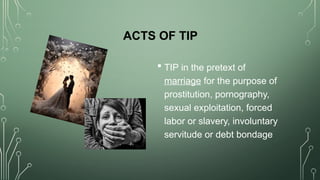 ACTS OF TIP
 TIP in the pretext of
marriage for the purpose of
prostitution, pornography,
sexual exploitation, forced
labor or slavery, involuntary
servitude or debt bondage
 