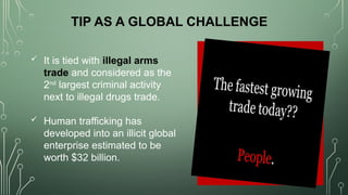  It is tied with illegal arms
trade and considered as the
2nd
largest criminal activity
next to illegal drugs trade.
 Human trafficking has
developed into an illicit global
enterprise estimated to be
worth $32 billion.
TIP AS A GLOBAL CHALLENGE
 