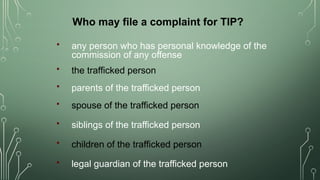  any person who has personal knowledge of the
commission of any offense
Who may file a complaint for TIP?
 the trafficked person
 parents of the trafficked person
 spouse of the trafficked person
 siblings of the trafficked person
 children of the trafficked person
 legal guardian of the trafficked person
 