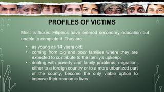 PROFILES OF VICTIMS
Most trafficked Filipinos have entered secondary education but
unable to complete it. They are:
• as young as 14 years old;
• coming from big and poor families where they are
expected to contribute to the family’s upkeep;
• dealing with poverty and family problems, migration,
either to a foreign country or to a more urbanized part
of the county, become the only viable option to
improve their economic lives
 