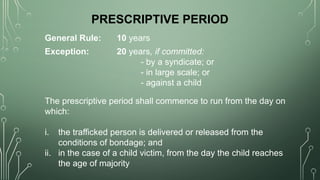 PRESCRIPTIVE PERIOD
General Rule: 10 years
Exception: 20 years, if committed:
- by a syndicate; or
- in large scale; or
- against a child
The prescriptive period shall commence to run from the day on
which:
i. the trafficked person is delivered or released from the
conditions of bondage; and
ii. in the case of a child victim, from the day the child reaches
the age of majority
 