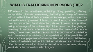 WHAT IS TRAFFICKING IN PERSONS (TIP)?
TIP refers to the recruitment, obtaining, hiring, providing, offering,
transportation, transfer, maintaining, harboring, or receipt of persons
with or without the victim’s consent or knowledge, within or across
national borders by means of threat, or use of force, or other forms of
coercion, abduction, fraud, deception, abuse of power or of position,
taking advantage of the vulnerability of the person, or, the giving or
receiving of payments or benefits to achieve the consent of a person
having control over another person for the purpose of exploitation
which includes at a minimum, the exploitation or the prostitution of
others or the engagement of others for the production or distribution,
or both, of materials that depict child sexual abuse or exploitation, or
other forms of sexual exploitation, forced labor or services, slavery,
servitude or the removal or sale of organs.
 