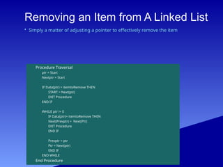 Removing an Item from A Linked List
Procedure Traversal
ptr = Start
Nextptr = Start
IF Data(ptr) = itemtoRemove THEN
START = Next(ptr)
EXIT Procedure
END IF
WHILE ptr != 0
IF Data(ptr)= itemtoRemove THEN
Next(Prevptr) = Next(Ptr)
EXIT Procedure
END IF
Prevptr = ptr
Ptr = Next(ptr)
END IF
END WHILE
End Procedure
• Simply a matter of adjusting a pointer to effectively remove the item
 