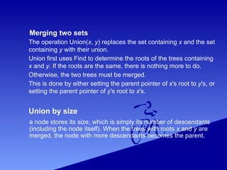 Merging two sets
The operation Union(x, y) replaces the set containing x and the set
containing y with their union.
Union first uses Find to determine the roots of the trees containing
x and y. If the roots are the same, there is nothing more to do.
Otherwise, the two trees must be merged.
This is done by either setting the parent pointer of x's root to y's, or
setting the parent pointer of y's root to x's.
Union by size
a node stores its size, which is simply its number of descendants
(including the node itself). When the trees with roots x and y are
merged, the node with more descendants becomes the parent.
 