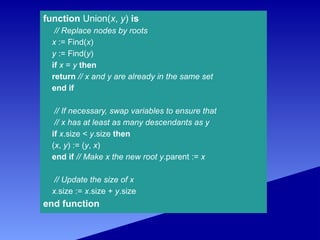 function Union(x, y) is
// Replace nodes by roots
x := Find(x)
y := Find(y)
if x = y then
return // x and y are already in the same set
end if
// If necessary, swap variables to ensure that
// x has at least as many descendants as y
if x.size < y.size then
(x, y) := (y, x)
end if // Make x the new root y.parent := x
// Update the size of x
x.size := x.size + y.size
end function
 